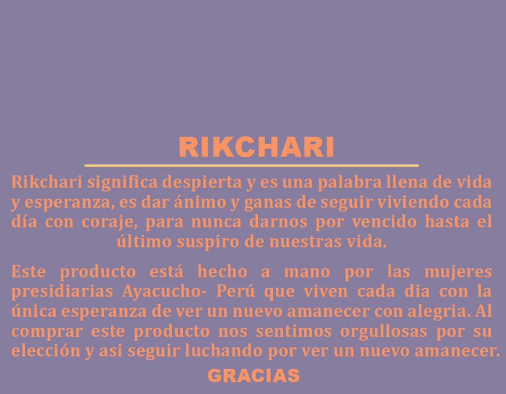 Translation: Rikchari means to “awaken” and is a word full of life and hope, to encourage you to continue to live each day with courage, and to never give up until the last breath of our life. This product is handmade by women convicts Ayacucho Peru, who live every day with the hope of seeing a new dawn with joy. By buying this product we feel proud of your choice and keep fighting to see a new dawn.